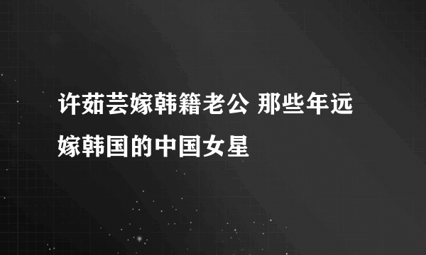 许茹芸嫁韩籍老公 那些年远嫁韩国的中国女星