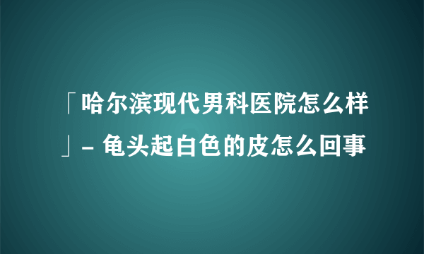 「哈尔滨现代男科医院怎么样」- 龟头起白色的皮怎么回事