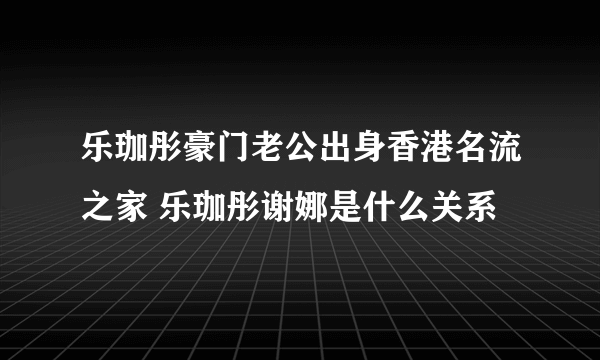 乐珈彤豪门老公出身香港名流之家 乐珈彤谢娜是什么关系