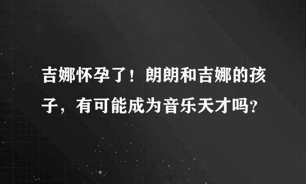 吉娜怀孕了！朗朗和吉娜的孩子，有可能成为音乐天才吗？