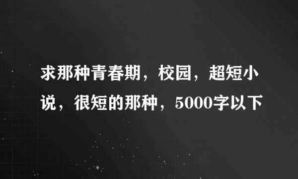 求那种青春期，校园，超短小说，很短的那种，5000字以下