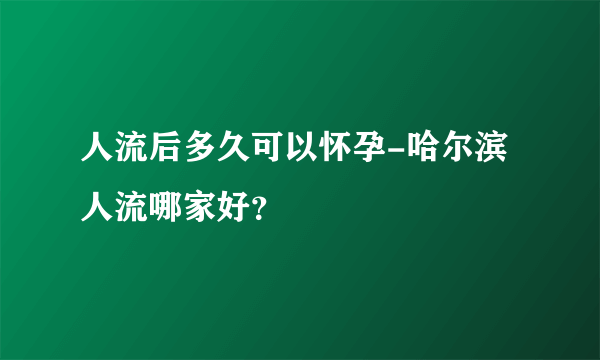 人流后多久可以怀孕-哈尔滨人流哪家好？