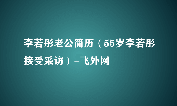 李若彤老公简历（55岁李若彤接受采访）-飞外网