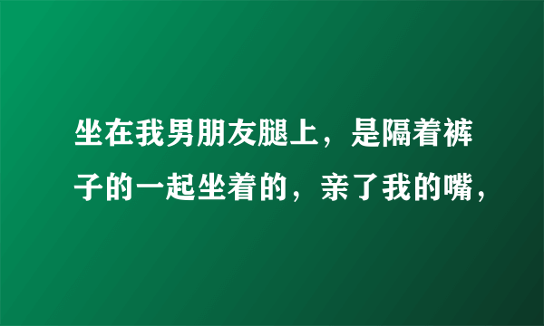 坐在我男朋友腿上，是隔着裤子的一起坐着的，亲了我的嘴，