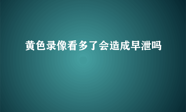 黄色录像看多了会造成早泄吗