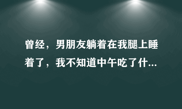 曾经，男朋友躺着在我腿上睡着了，我不知道中午吃了什么，肚...