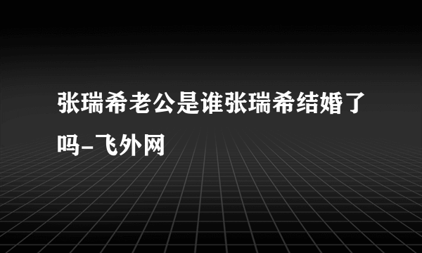 张瑞希老公是谁张瑞希结婚了吗-飞外网