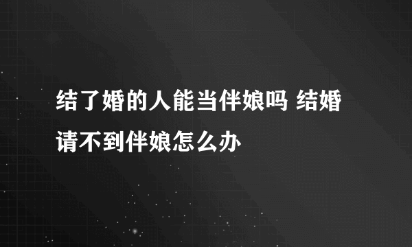 结了婚的人能当伴娘吗 结婚请不到伴娘怎么办