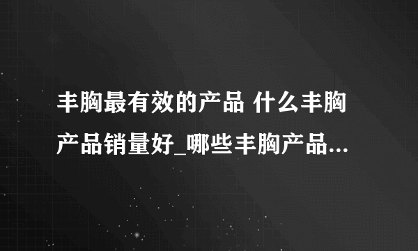 丰胸最有效的产品 什么丰胸产品销量好_哪些丰胸产品销量最好