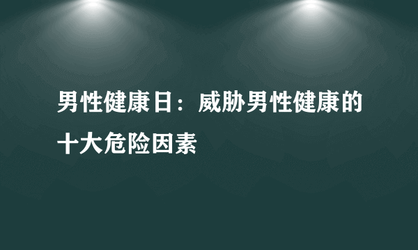 男性健康日：威胁男性健康的十大危险因素