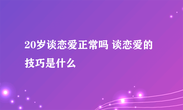 20岁谈恋爱正常吗 谈恋爱的技巧是什么