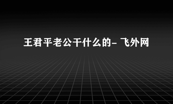 王君平老公干什么的- 飞外网