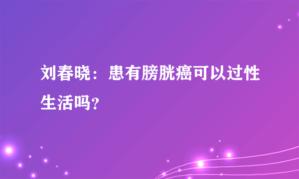 刘春晓：患有膀胱癌可以过性生活吗？