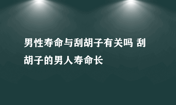 男性寿命与刮胡子有关吗 刮胡子的男人寿命长