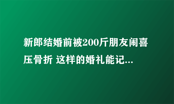 新郎结婚前被200斤朋友闹喜压骨折 这样的婚礼能记一辈子了