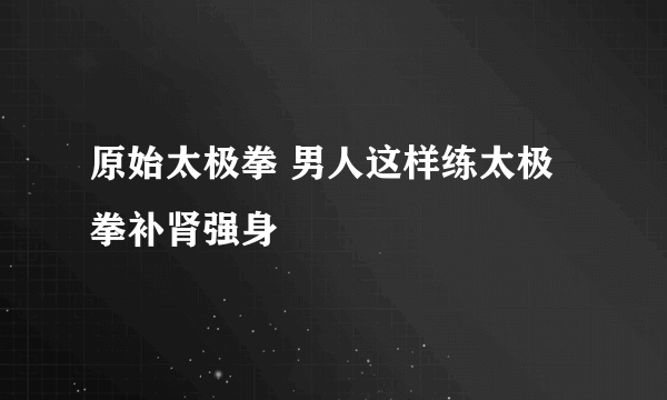 原始太极拳 男人这样练太极拳补肾强身