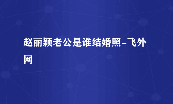 赵丽颖老公是谁结婚照-飞外网