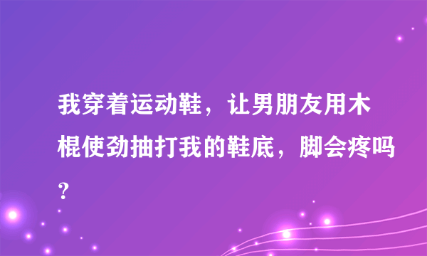 我穿着运动鞋，让男朋友用木棍使劲抽打我的鞋底，脚会疼吗？