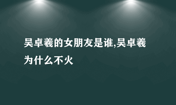 吴卓羲的女朋友是谁,吴卓羲为什么不火