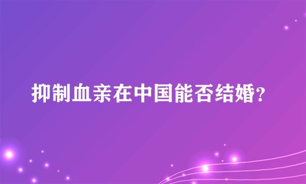 抑制血亲在中国能否结婚？