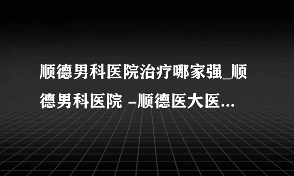 顺德男科医院治疗哪家强_顺德男科医院 -顺德医大医院 为男性提供品质服务