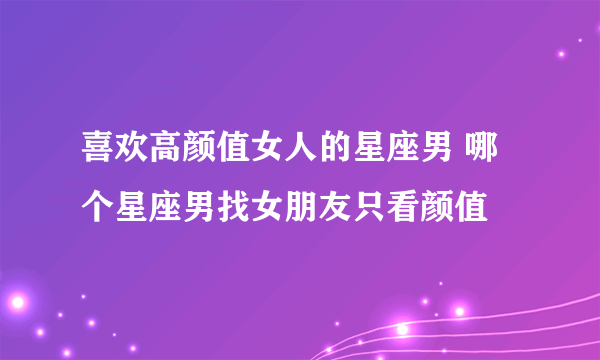 喜欢高颜值女人的星座男 哪个星座男找女朋友只看颜值