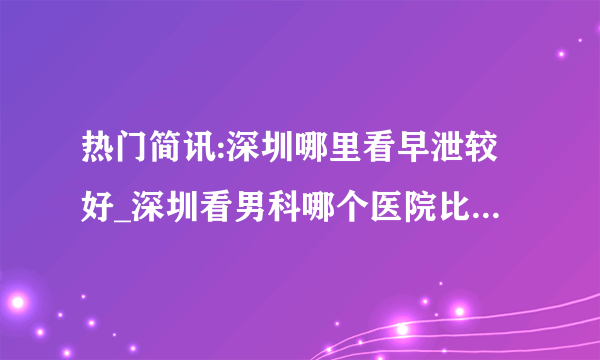 热门简讯:深圳哪里看早泄较好_深圳看男科哪个医院比较好排名靠前 ?