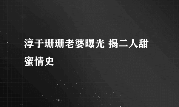 淳于珊珊老婆曝光 揭二人甜蜜情史