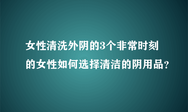 女性清洗外阴的3个非常时刻的女性如何选择清洁的阴用品？