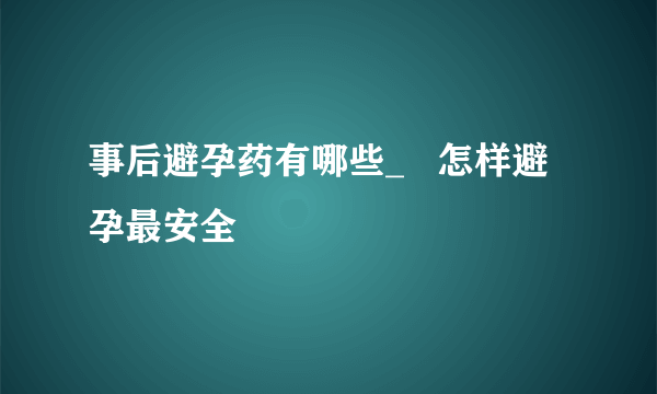 事后避孕药有哪些_   怎样避孕最安全