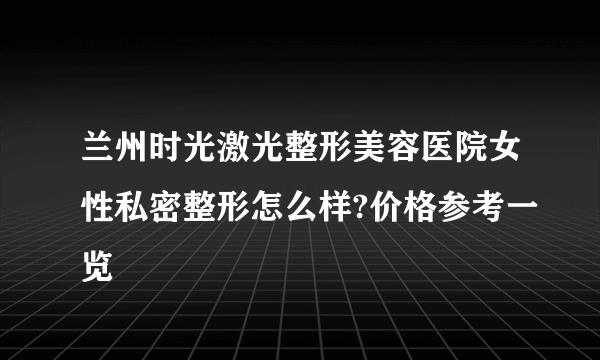 兰州时光激光整形美容医院女性私密整形怎么样?价格参考一览