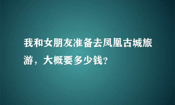 我和女朋友准备去凤凰古城旅游，大概要多少钱？