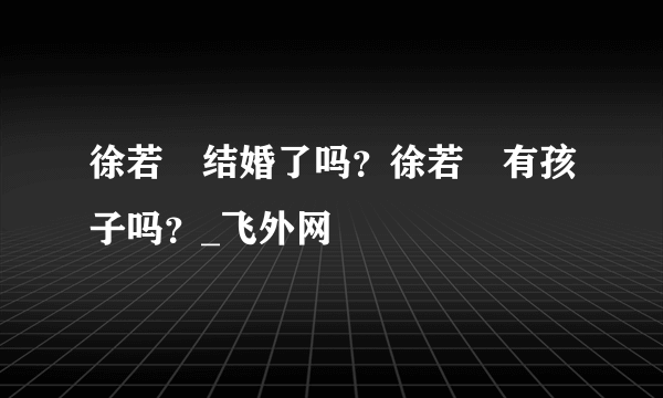 徐若瑄结婚了吗？徐若瑄有孩子吗？_飞外网