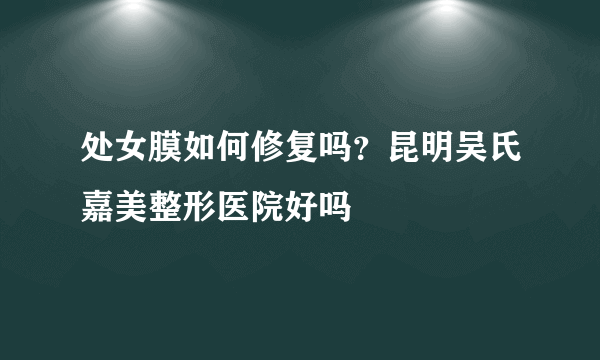 处女膜如何修复吗？昆明吴氏嘉美整形医院好吗