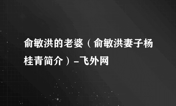 俞敏洪的老婆（俞敏洪妻子杨桂青简介）-飞外网