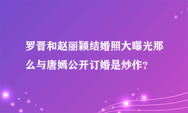 罗晋和赵丽颖结婚照大曝光那么与唐嫣公开订婚是炒作？