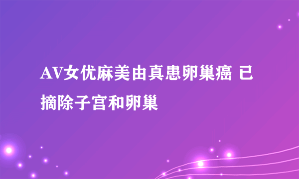 AV女优麻美由真患卵巢癌 已摘除子宫和卵巢