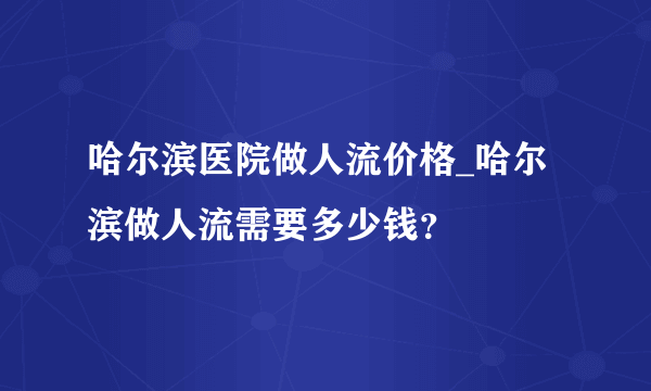 哈尔滨医院做人流价格_哈尔滨做人流需要多少钱？