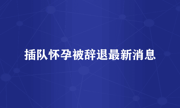 插队怀孕被辞退最新消息