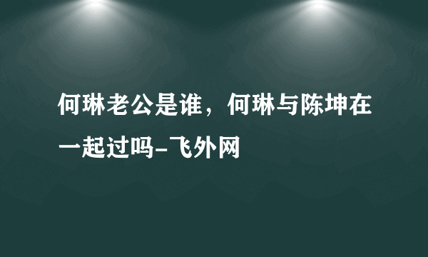 何琳老公是谁，何琳与陈坤在一起过吗-飞外网