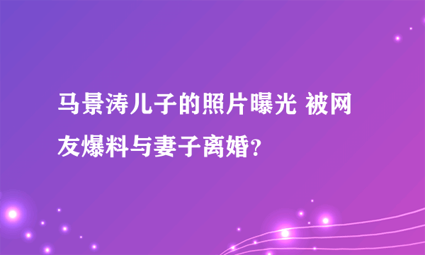 马景涛儿子的照片曝光 被网友爆料与妻子离婚？