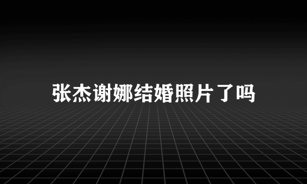 张杰谢娜结婚照片了吗