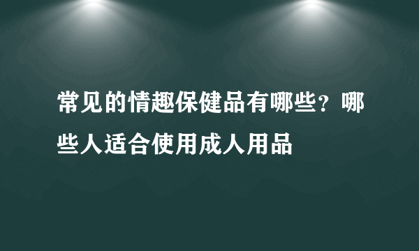 常见的情趣保健品有哪些？哪些人适合使用成人用品