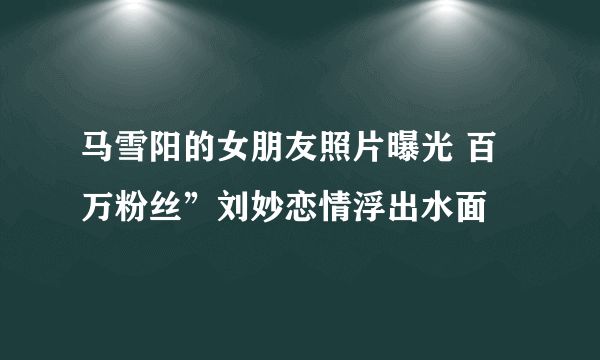 马雪阳的女朋友照片曝光 百万粉丝”刘妙恋情浮出水面