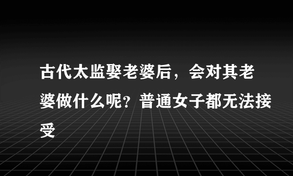 古代太监娶老婆后，会对其老婆做什么呢？普通女子都无法接受