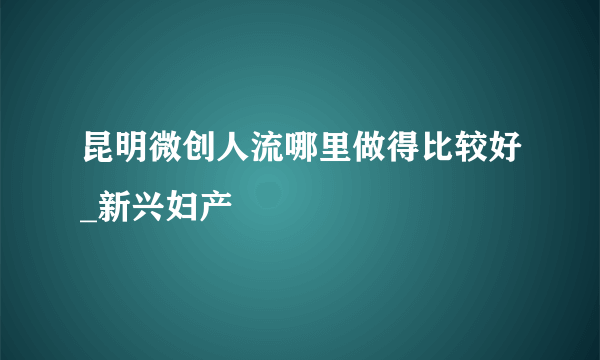 昆明微创人流哪里做得比较好_新兴妇产