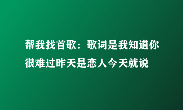 帮我找首歌：歌词是我知道你很难过昨天是恋人今天就说