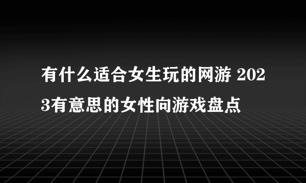 有什么适合女生玩的网游 2023有意思的女性向游戏盘点