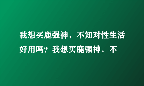 我想买鹿强神，不知对性生活好用吗？我想买鹿强神，不