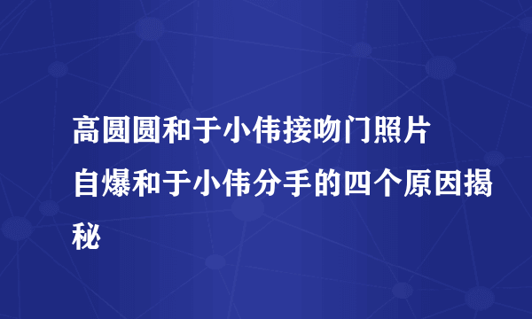 高圆圆和于小伟接吻门照片 自爆和于小伟分手的四个原因揭秘